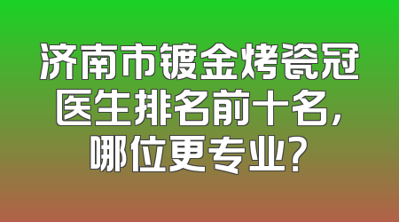 济南市镀金烤瓷冠医生排名前十名，哪位更专业？