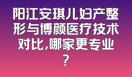 阳江安琪儿妇产整形与博颜医疗技术对比，哪家更专业？