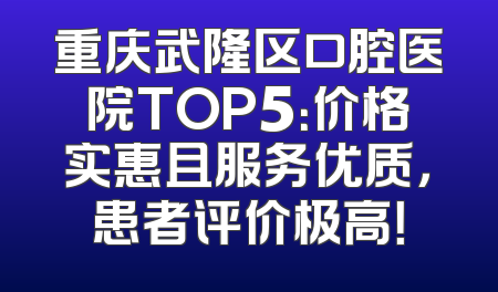 重庆武隆区口腔医院TOP5：价格实惠且服务优质，患者评价极高！