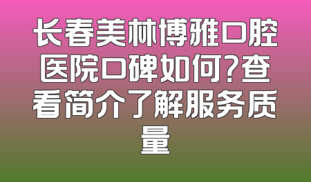 长春美林博雅口腔医院口碑如何？查看简介了解服务质量