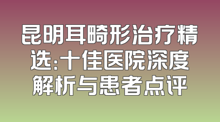 昆明耳畸形治疗精选：十佳医院深度解析与患者点评
