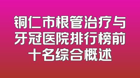 铜仁市根管治疗与牙冠医院排行榜前十名综合概述