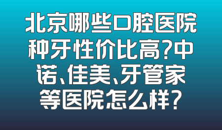 北京哪些口腔医院种牙性价比高？中诺、佳美、牙管家等医院怎么样？
