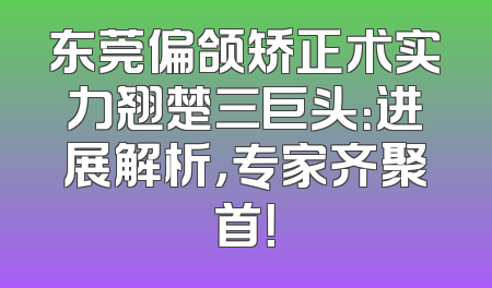 东莞偏颌矫正术实力翘楚三巨头：进展解析，专家齐聚首！