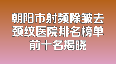 朝阳市射频除皱去颈纹医院排名榜单前十名揭晓