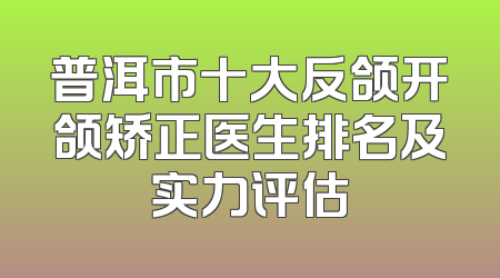 普洱市十大反颌开颌矫正医生排名及实力评估