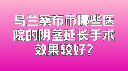 乌兰察布市哪些医院的阴茎延长手术效果较好？