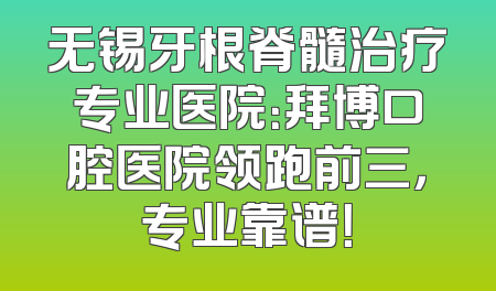 无锡牙根脊髓治疗专业医院：拜博口腔医院领跑前三，专业靠谱！