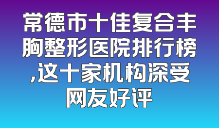 常德市十佳复合丰胸整形医院排行榜，这十家机构深受网友好评