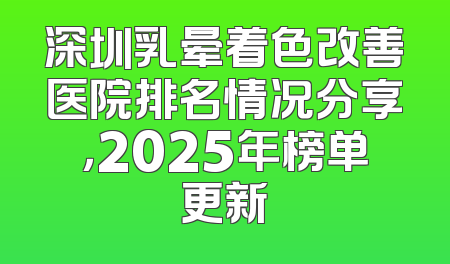 深圳乳晕着色改善医院排名情况分享，2025年榜单更新