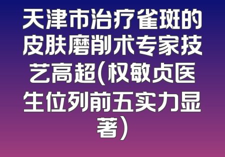 天津市治疗雀斑的皮肤磨削术专家技艺高超（权敏贞医生位列前五实力显著）