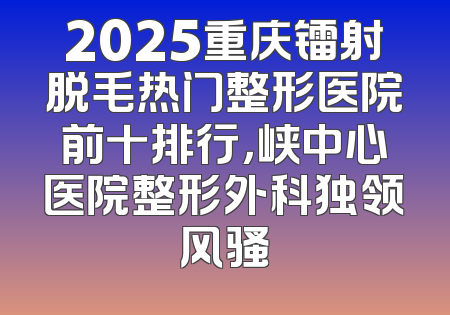 2025重庆镭射脱毛热门整形医院前十排行，峡中心医院整形外科独领风骚