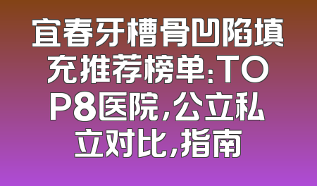 宜春牙槽骨凹陷填充推荐榜单：TOP8医院，公立私立对比，指南