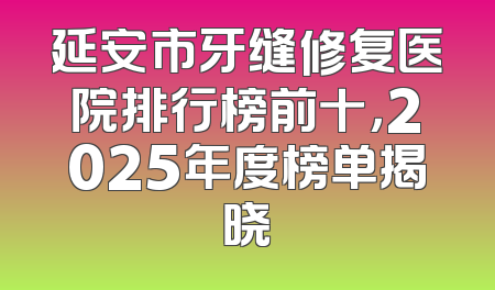 延安市牙缝修复医院排行榜前十，2025年度榜单揭晓
