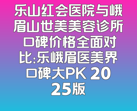 乐山红会医院与峨眉山世美美容诊所 口碑价格全面对比：乐峨眉医美界口碑大PK 2025版