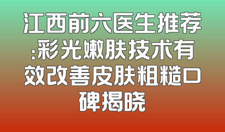 江西前六医生推荐：彩光嫩肤技术有效改善皮肤粗糙口碑揭晓