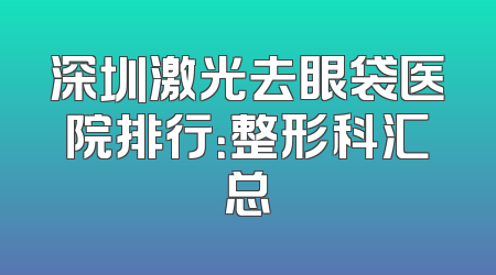 深圳激光去眼袋医院排行：整形科汇总