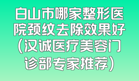 白山市哪家整形医院颈纹去除效果好（汉诚医疗美容门诊部专家推荐）