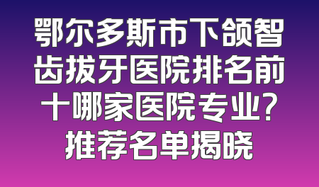 鄂尔多斯市下颌智齿拔牙医院排名前十哪家医院专业？推荐名单揭晓