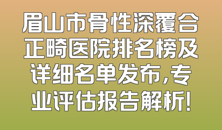 眉山市骨性深覆合正畸医院排名榜及详细名单发布，专业评估报告解析！