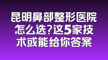 昆明鼻部整形医院怎么选？这5家技术或能给你答案