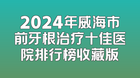 2024年威海市前牙根治疗十佳医院排行榜收藏版