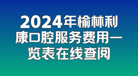 2024年榆林利康口腔服务费用一览表在线查阅