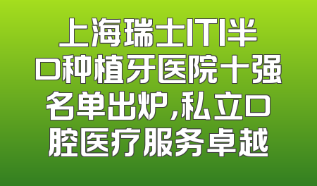 上海瑞士ITI半口种植牙医院十强名单出炉，私立口腔医疗服务卓越