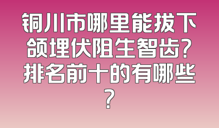 铜川市哪里能拔下颌埋伏阻生智齿？排名前十的有哪些？