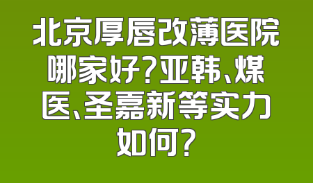 北京厚唇改薄医院哪家好？亚韩、煤医、圣嘉新等实力如何？