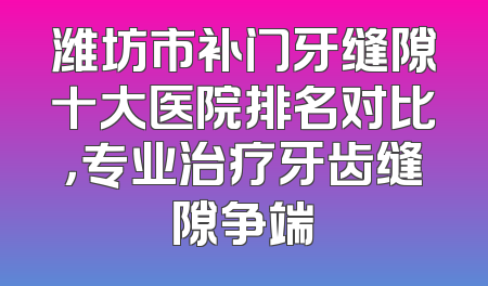 潍坊市补门牙缝隙十大医院排名对比，专业治疗牙齿缝隙争端