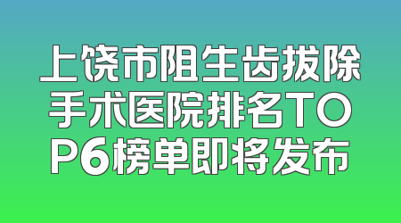 上饶市阻生齿拔除手术医院排名TOP6榜单即将发布