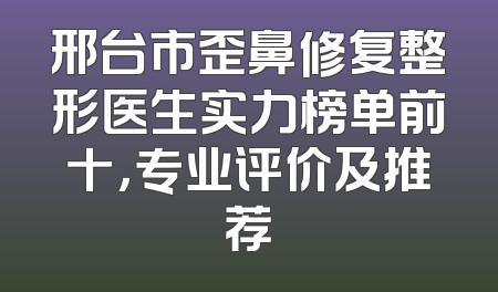 邢台市歪鼻修复整形医生实力榜单前十，专业评价及推荐