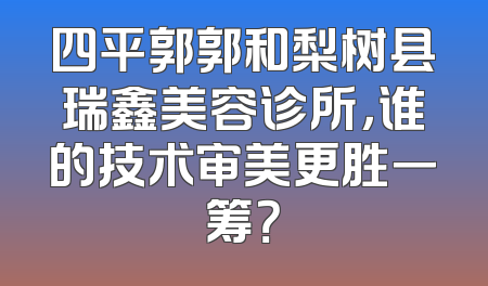 四平郭郭和梨树县瑞鑫美容诊所，谁的技术审美更胜一筹？