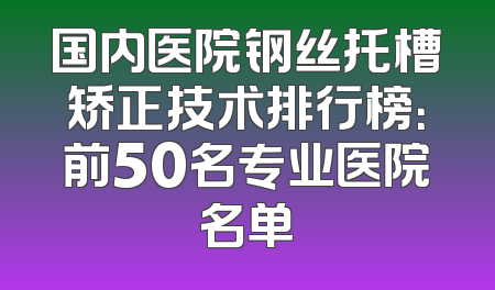 国内医院钢丝托槽矫正技术排行榜：前50名专业医院名单