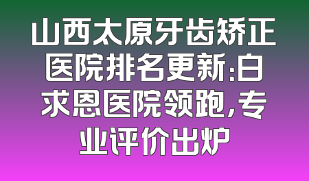 山西太原牙齿矫正医院排名更新：白求恩医院领跑，专业评价出炉