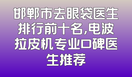 邯郸市去眼袋医生排行前十名，电波拉皮机专业口碑医生推荐