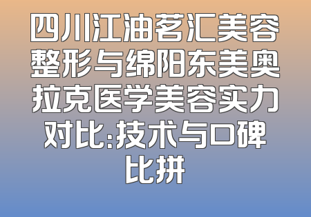 四川江油茗汇美容整形与绵阳东美奥拉克医学美容实力对比：技术与口碑比拼
