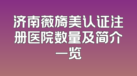 济南薇旖美认证注册医院数量及简介一览