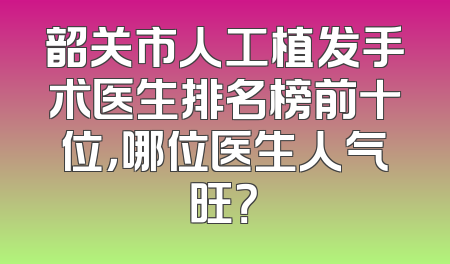 韶关市人工植发手术医生排名榜前十位，哪位医生人气旺？