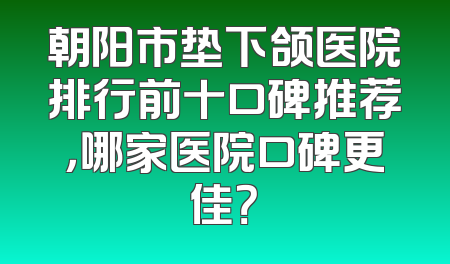 朝阳市垫下颌医院排行前十口碑推荐，哪家医院口碑更佳？