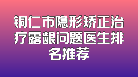 铜仁市隐形矫正治疗露龈问题医生排名推荐