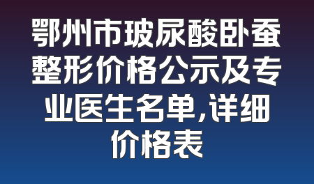 鄂州市玻尿酸卧蚕整形价格公示及专业医生名单，详细价格表