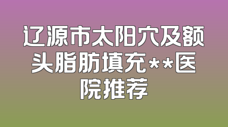 辽源市太阳穴及额头脂肪填充**医院推荐