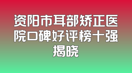 资阳市耳部矫正医院口碑好评榜十强揭晓