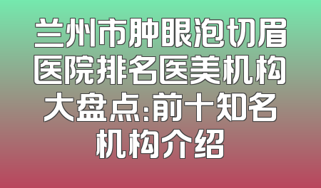 兰州市肿眼泡切眉医院排名医美机构大盘点：前十知名机构介绍