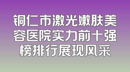 铜仁市激光嫩肤美容医院实力前十强榜排行展现风采