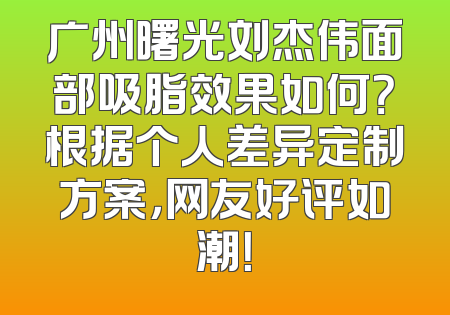 广州曙光刘杰伟面部吸脂效果如何？根据个人差异定制方案，网友好评如潮！
