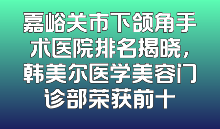 嘉峪关市下颌角手术医院排名揭晓，韩美尔医学美容门诊部荣获前十