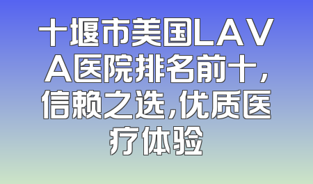 十堰市美国LAVA医院排名前十，信赖之选，优质医疗体验